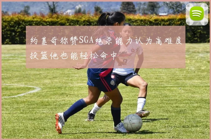 约基奇称赞SGA绝杀能力认为高难度投篮他也能轻松命中