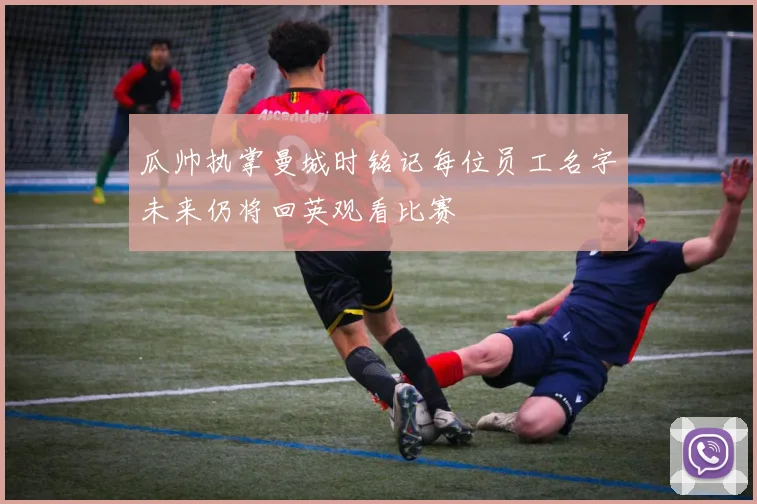 瓜帅执掌曼城时铭记每位员工名字未来仍将回英观看比赛