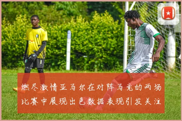 燃尽激情亚马尔在对阵马竞的两场比赛中展现出色数据表现引发关注