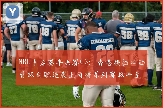 NBL季后赛半决赛G3：香港横扫江西晋级合肥逆袭上海将系列赛扳平至1-2