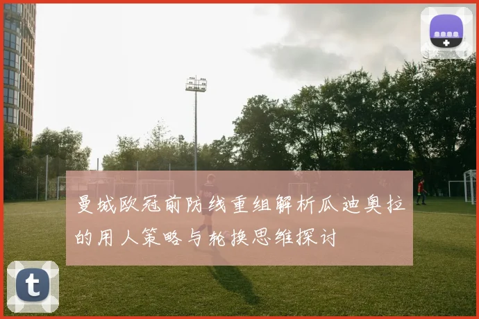 曼城欧冠前防线重组解析瓜迪奥拉的用人策略与轮换思维探讨