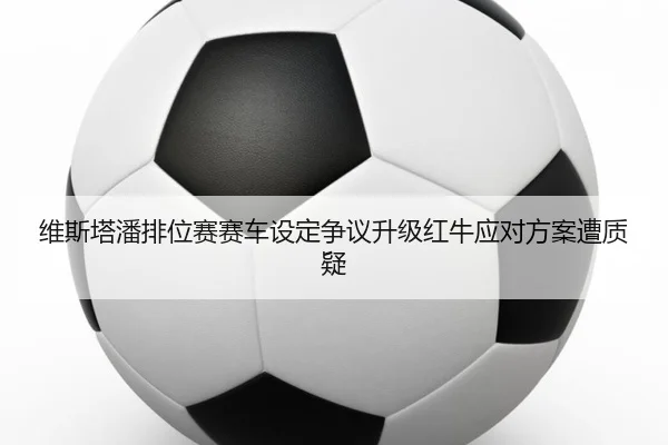 维斯塔潘排位赛赛车设定争议升级红牛应对方案遭质疑